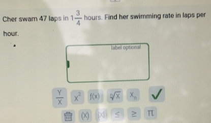 Cher swam 47 laps in 1 3/4  hours. Find her swimming rate in laps per
hour.
label optional
 Y/X  x^2 f(x) sqrt[n](x) X_n
111 (x)
π