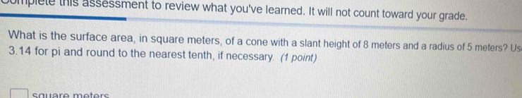 mplele this assessment to review what you've learned. It will not count toward your grade. 
What is the surface area, in square meters, of a cone with a slant height of 8 meters and a radius of 5 meters? Us
3.14 for pi and round to the nearest tenth, if necessary. (1 point)
square meters