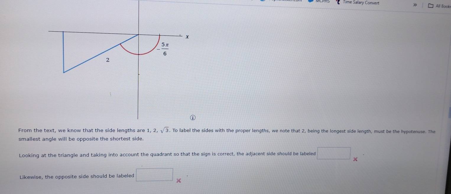 Time Salary Convert All Booki
x
- 5π /6 
2
1, 2, sqrt(3)
From the text, we know that the side lengths are . To label the sides with the proper lengths, we note that 2, being the longest side length, must be the hypotenuse. The 
smallest angle will be opposite the shortest side. 
Looking at the triangle and taking into account the quadrant so that the sign is correct, the adjacent side should be labeled □ × 
Likewise, the opposite side should be labeled □ *