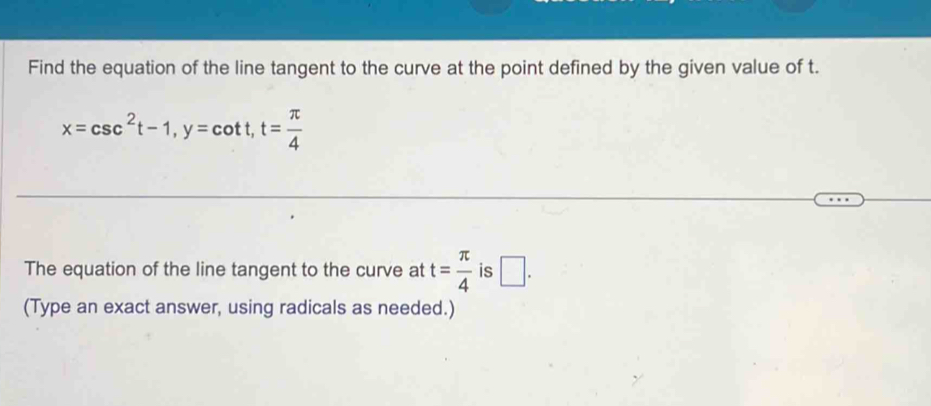 Find the equation of the line tangent to the curve at the point defined by the given value of t.
x=csc^2t-1, y=cot t, t= π /4 
The equation of the line tangent to the curve at t= π /4  is □ . 
(Type an exact answer, using radicals as needed.)