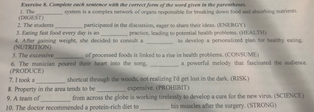 Complete each sentence with the correct form of the word given in the parentheses. 
1. The _system is a complex network of organs responsible for breaking down food and absorbing nutrients. 
(DIGEST) 
2. The students _participated in the discussion, eager to share their ideas. (ENERGY) 
3. Eating fast food every day is an _practice, leading to potential health problems. (HEALTH) 
4. After gaining weight, she decided to consult a _to develop a personalized plan for healthy eating. 
(NUTRITION) 
5. The excessive _of processed foods is linked to a rise in health problems. (CONSUME) 
6. The musician poured their heart into the song, _a powerful melody that fascinated the audience. 
(PRODUCE) 
_ 
7. I took a shortcut through the woods, not realizing I'd get lost in the dark. (RISK) 
8. Property in the area tends to be_ expensive. (PROHIBIT) 
_ 
9. A team of from across the globe is working tirelessly to develop a cure for the new virus. (SCIENCE) 
10. The doctor recommended a protein-rich diet to _his muscles after the surgery. (STRONG)