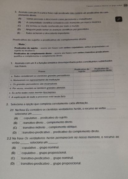 unçõeo cntíticas intora ao grpo vil 20
3. Assinala com um X a única frase cujo predicado não contem um predicativo do com
plemento direto
(A) Várias pessoas o descrevem como persistente e trabalhador D
(B) A comunidade científica considera este momento um marco histórico
(C) Ele tornou-se murto conhecido por todo o mundo.
(D) Ninguém pode tomar os avanços cienífíicos por garantidos
(E) Todos acharam a descoberta impertante.
Predicativo do sujeito e predicativo do complemento direto
Nota
sujelto ou locaítza o Predicativo do sujeito - ocorre em frases com verbos copulativos; atribul propriedades ao
Predicativo do complemento direto - ocorre em frases com verbos transitivo-predicativos:
qualífica e complementa o complemento direto.
1. Assinala com um X a função sintática desempenhada pelos constituintes sublinhados
2. Seleciona a opção que completa corretamente cada afirmação.
2.1 Na frase Eu consídero os cientistos verdodeiros herdis, o recurso ao verbo_
seleciona um_
(A) copulativo ... predicativo do sujeito.
(B) transitivo direto ... complemento direto.
(C) transitivo indireto ... complemento oblíquo.
(D)   transítivo-predicativo ... predicativo do complemento direto.
2.2 Na frase Os verdadeiros heróis permanecem no nosso memória, o recurso ao
_
verbo seleciona um __.
(A) □ copulativo ... grupo nominal.
(B)__ copulativo ... grupo preposicional.
(C) transitivo-predicativo ... grupo nominal.
(D) __ transitivo-predicativo ... grupo preposicional.