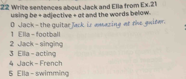 Write sentences about Jack and Ella from Ex.21 
using be + adjective + at and the words below. 
0 Jack- the guitar Jack is amazing at the guitar. 
1 Ella - football 
2 Jack - singing 
3 Ella - acting 
4 Jack - French 
5 Ella - swimming