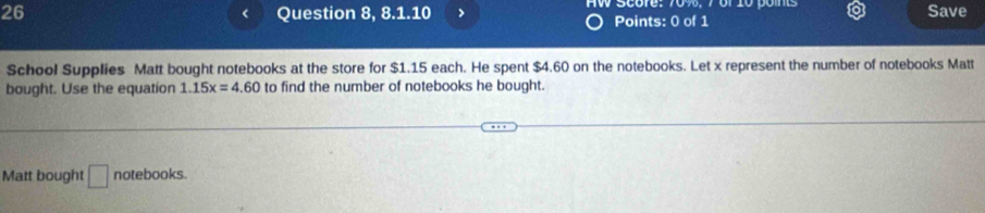 Question 8, 8.1.10 > AW Score: 70%, 7of 10 poins Save 
< 
Points: 0 of 1 
School Supplies Matt bought notebooks at the store for  $1.15 each. He spent $4.60 on the notebooks. Let x represent the number of notebooks Matt 
bought. Use the equation 1.15x=4.60 to find the number of notebooks he bought. 
Matt bought □ notebooks.