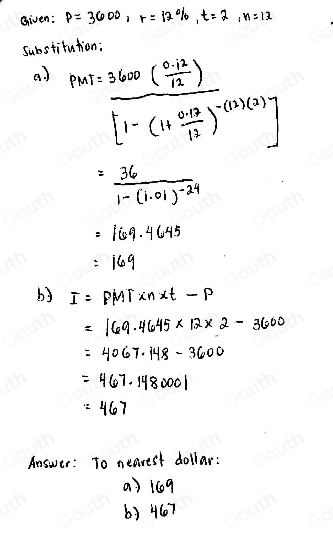 Given: P=3600, r=12% , t=2, n=12
substitution: 
a) PMT=frac 3600( (0.12)/12 )[1-(11 (0.12)/12 )^-0.001(3)]
=frac 361-(1.01)^-24
=169.4645
=169
by I=PMTsin alpha t-P
=169.4645* 12* 2-3600
=4067.148-3600
=467.1480001
=467
Answer: To nearest dollar: 
a) 109
b) 467