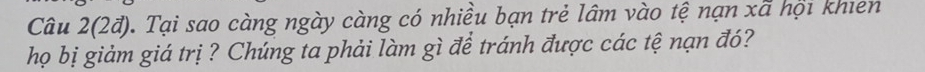 Câu 2(2đ). Tại sao càng ngày càng có nhiều bạn trẻ lâm vào tệ nạn xã hội khien 
họ bị giảm giá trị ? Chúng ta phải làm gì để tránh được các tệ nạn đó?