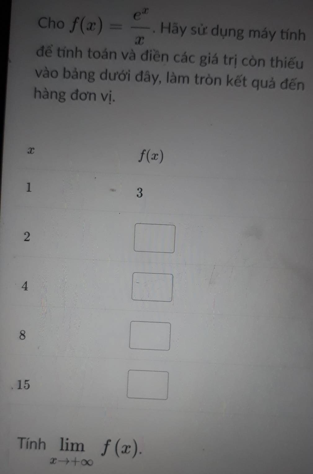 Cho f(x)= e^x/x . Hãy sử dụng máy tính
để tính toán và điền các giá trị còn thiếu
vào bảng dưới đây, làm tròn kết quả đến
hàng đơn vị.
Tính limlimits _xto +∈fty f(x).