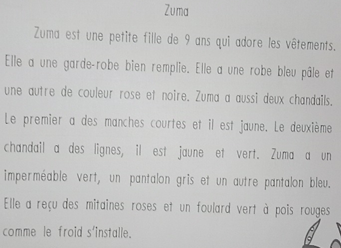 Zuma 
Zuma est une petite fille de 9 ans qui adore les vêtements. 
Elle a une garde-robe bien remplie. Elle a une robe bleu pâle et 
une autre de couleur rose et noire. Zuma a aussi deux chandails. 
Le premier a des manches courtes et il est jaune. Le deuxième 
chandail a des lignes, il est jaune et vert. Zuma a un 
imperméable vert, un pantalon gris et un autre pantalon bleu. 
Elle a reçu des mitaines roses et un foulard vert à pois rouges 
comme le froid s'installe.