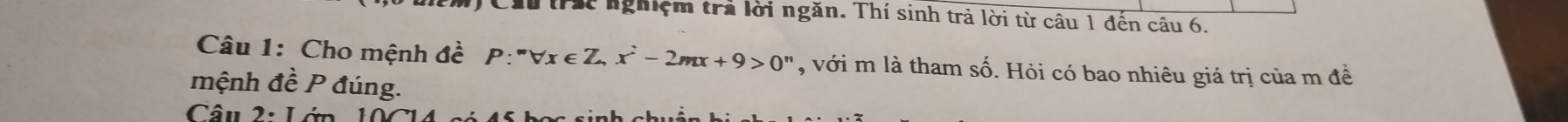 trác nghiệm trả lời ngăn. Thí sinh trả lời từ câu 1 đến câu 6. 
Câu 1: Cho mệnh đề P:''forall x∈ Z x^2-2mx+9>0^n , với m là tham shat o b. Hỏi có bao nhiêu giá trị của m đề 
mệnh đề P đúng. 
Câu 2· 1