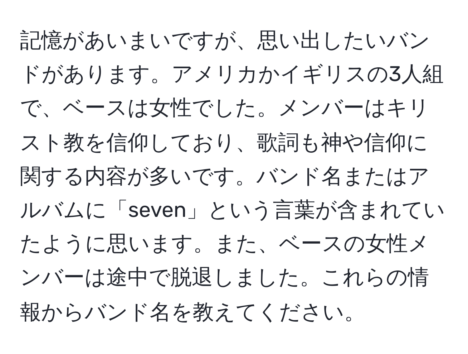 記憶があいまいですが、思い出したいバンドがあります。アメリカかイギリスの3人組で、ベースは女性でした。メンバーはキリスト教を信仰しており、歌詞も神や信仰に関する内容が多いです。バンド名またはアルバムに「seven」という言葉が含まれていたように思います。また、ベースの女性メンバーは途中で脱退しました。これらの情報からバンド名を教えてください。