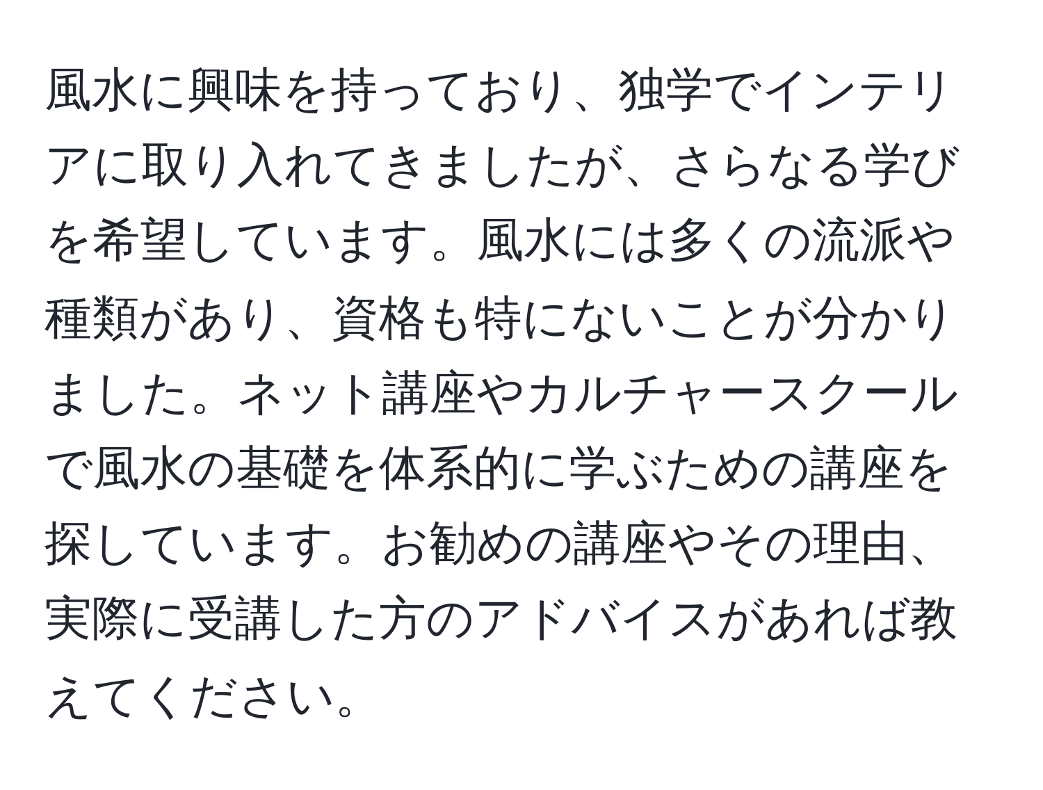 風水に興味を持っており、独学でインテリアに取り入れてきましたが、さらなる学びを希望しています。風水には多くの流派や種類があり、資格も特にないことが分かりました。ネット講座やカルチャースクールで風水の基礎を体系的に学ぶための講座を探しています。お勧めの講座やその理由、実際に受講した方のアドバイスがあれば教えてください。