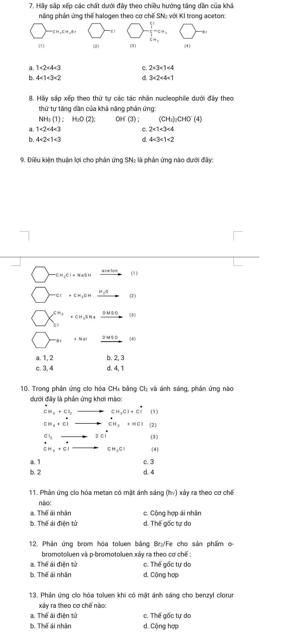 Hãy sắp xếp các chất dưới đây theo chiều hướng tăng dần của khả
năng phản ứng thế halogen theo cơ chế SN₂ với KI trong aceton:
CH_2CH_2Br
beginarrayr C1 -C^-C_1-CH_3 endarray 
B r
CH_3
(1) (2) (3) (4)
a. 1<2<4<3</tex> C. 2<3<1<4</tex>
b. 4<1<3<2</tex> d. 3<2<4<1</tex>
8. Hãy sắp xếp theo thứ tự các tác nhân nucleophile dưới đây theo
thứ tự tăng dần của khả năng phản ứng:
NH₃ (1); H_2O(2); OI H(3). (CH_3)_2CHO^-(4)
a. 1<2<4<3</tex> C. 2<1<3<4</tex>
b. 4<2<1<3</tex> d. 4<3<1<2</tex>
9. Điều kiện thuận lợi cho phản ứng SN₂ là phản ứng nào dưới đây:
CH ₂Cl + NaSH ace (1)
Cl + CH₃O H H_2O (2)
C H C H ₃S N a _ D so (3)
C1
+NaI DMSO (4)
a. 1, 2 b. 2, 3
c. 3, 4 d. 4, 1
10. Trong phản ứng clo hóa CH₄ bằng Cl₂ và ánh sáng, phản ứng nào
dưới đây là phản ứng khơi mào:
CH_3+Cl_2_  CH_3Cl+Cl (1)
CH_4+Clto CH_3+HCl (2)
Cl_2to 2Cl
(3)
CH_3+Clto CH_3Cl (4)
a. 1 c. 3
b. 2 d. 4
11. Phản ứng clo hóa metan có mặt ánh sáng (hv) xảy ra theo cơ chế
nào:
a. Thế ái nhân c. Cộng hợp ái nhân
b. Thế ái điện tử d. Thế gốc tự do
12. Phản ứng brom hóa toluen bằng Br₂/Fe cho sản phẩm o-
bromotoluen và p-bromotoluen xảy ra theo cơ chế :
a. Thế ái điện tử c. Thế gốc tự do
b. Thế ái nhân d. Cộng hợp
13. Phản ứng clo hóa toluen khi có mặt ánh sáng cho benzyl clorur
xảy ra theo cơ chế nào:
a. Thế ái điện tử c. Thế gốc tự do
b. Thế ái nhân d. Cộng hợp