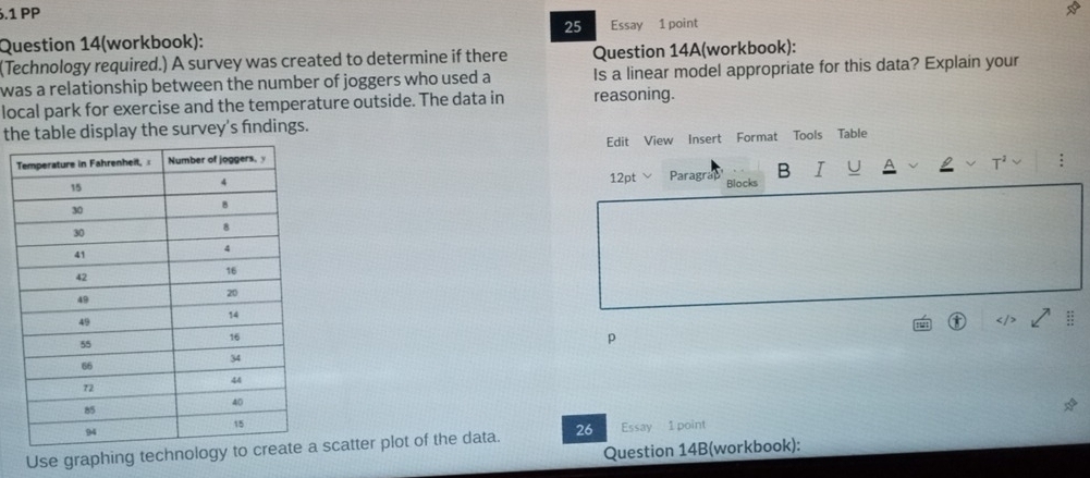 .1 PP 
25 
Question 14(workbook): Essay 1 point 
(Technology required.) A survey was created to determine if there Question 14A(workbook): 
was a relationship between the number of joggers who used a Is a linear model appropriate for this data? Explain your 
local park for exercise and the temperature outside. The data in reasoning. 
the table display the survey's findings. 
Edit View Insert Format Tools Table 
12pt Paragrap B I : 
Blocks 
:: 
p 
Use graphing technoloscatter plot of the data. 26 Essay 1 point 
Question 14B(workbook):