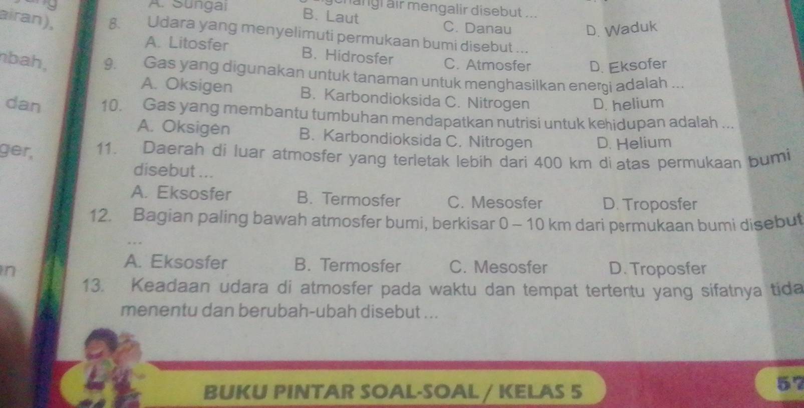 9 A. Sungai
gchangl air mengalir disebut ....
B. Laut C. Danau
D. Waduk
airan), 8. Udara yang menyelimuti permukaan bumi disebut ...
A. Litosfer B. Hidrosfer C. Atmosfer
nbah,
D. Eksofer
9. Gas yang digunakan untuk tanaman untuk menghasilkan energi adalah ...
A. Oksigen B. Karbondioksida C. Nitrogen
dan D. helium
10. Gas yang membantu tumbuhan mendapatkan nutrisi untuk kehidupan adalah ...
A. Oksigen B. Karbondioksida C. Nitrogen
D. Helium
ger, 11. Daerah di luar atmosfer yang terletak lebih dari 400 km diatas permukaan bumi
disebut ...
A. Eksosfer B. Termosfer C. Mesosfer D. Troposfer
12. Bagian paling bawah atmosfer bumi, berkisar 0 - 10 km dari permukaan bumi disebut
A. Eksosfer B. Termosfer C. Mesosfer
n D. Troposfer
13. Keadaan udara di atmosfer pada waktu dan tempat tertertu yang sifatnya tida
menentu dan berubah-ubah disebut ...
BUKU PINTAR SOAL-SOAL / KELAS 5
57