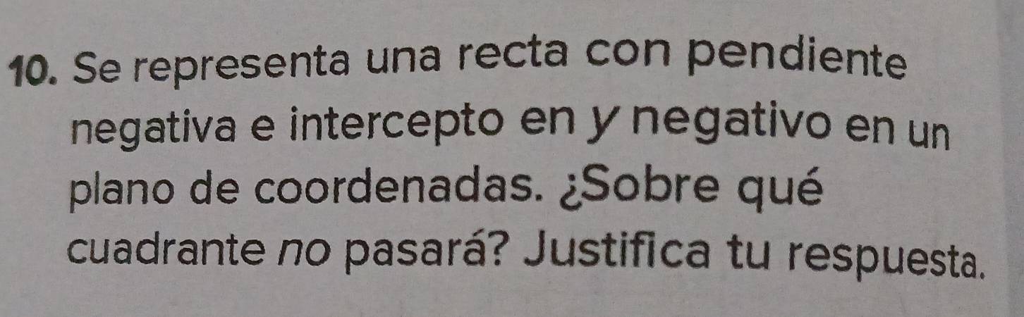 Se representa una recta con pendiente 
negativa e intercepto en y negativo en un 
plano de coordenadas. ¿Sobre qué 
cuadrante no pasará? Justifica tu respuesta.