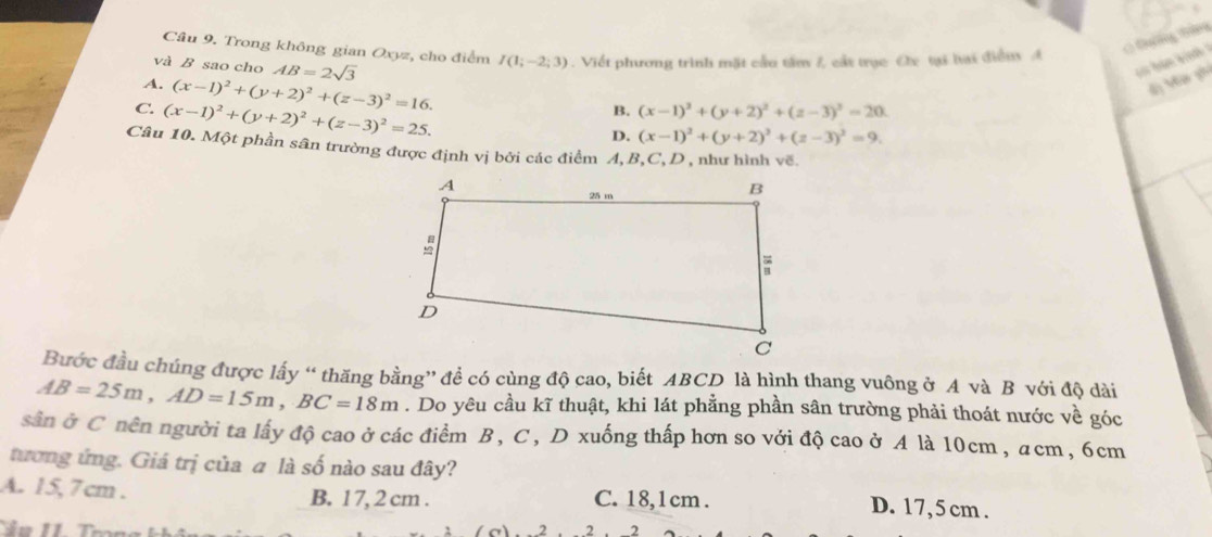 Trong không gian Oxyz, cho điểm I(1;-2;3). Viết phương trình mặt cầu tâm L cát trục Cx tại bai điển A
C Đưng Gâng
và B sao cho AB=2sqrt(3)
A. (x-1)^2+(y+2)^2+(z-3)^2=16.
d) M ph
C. (x-1)^2+(y+2)^2+(z-3)^2=25.
B. (x-1)^2+(y+2)^2+(z-3)^2=20
D. (x-1)^2+(y+2)^2+(z-3)^2=9. 
Câu 10. Một phần sân trường được định vị bởi các điểm A, B, C,D , như hình về
Bước đầu chúng được lấy “ thăng bằng” để có cùng độ cao, biết ABCD là hình thang vuông ở A và B với độ dài
AB=25m, AD=15m, BC=18m. Do yêu cầu kĩ thuật, khi lát phẳng phần sân trường phải thoát nước về góc
sân ở C nên người ta lấy độ cao ở các điểm B, C, D xuống thấp hơn so vởi độ cao ở A là 10cm , acm, 6cm
tương ứng. Giá trị của a là số nào sau đây?
A. 15, 7cm. B. 1 7, 2 cm. C. 18, 1cm.
D. 17, 5 cm.
2