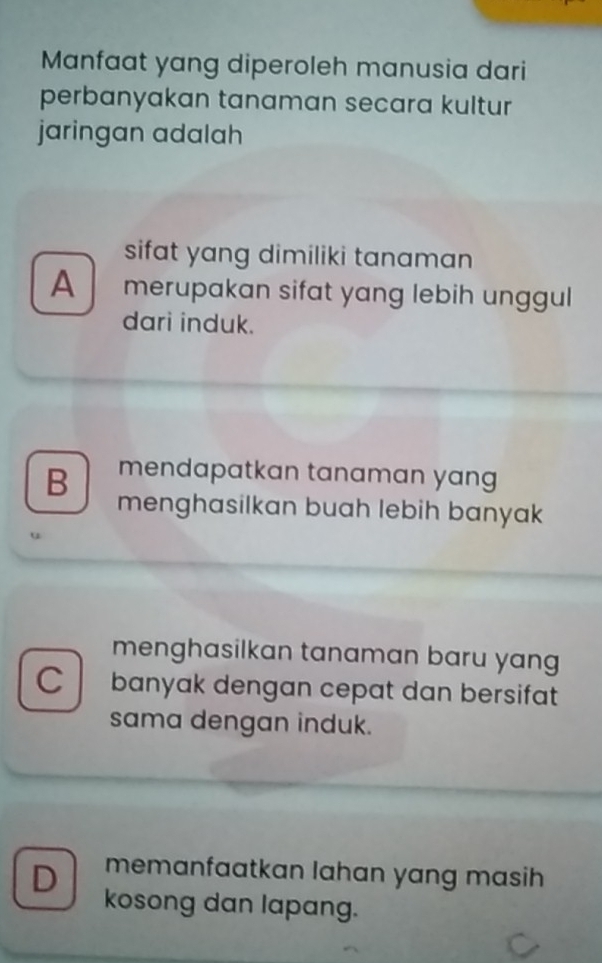 Manfaat yang diperoleh manusia dari
perbanyakan tanaman secara kultur
jaringan adalah
sifat yang dimiliki tanaman 
A merupakan sifat yang lebih unggul
dari induk.
mendapatkan tanaman yan 
B menghasilkan buah lebih banyak
menghasilkan tanaman baru yang
C banyak dengan cepat dan bersifat
sama dengan induk.
memanfaatkan lahan yang masih
D kosong dan lapang.