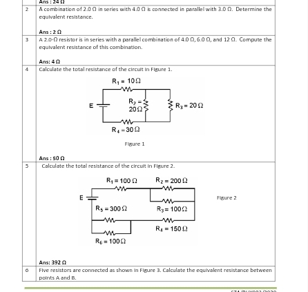 Ans : 24 []
2 A combination of 2.0 Ω in series with 4.0Ω is connected in parallel with 3.0 Ω. Determine the
equivalent resistance.
Ans (3)
3 A 2.0-Ω resistor is in series with a paralle combination of 4.0Ω, 6.0 Ω, and 12 Ω. Compute the
equivalent resistance of this combination.
Ans: 4 Ω
4 Calculate the total resistance of the circuit in Figure 1.
Ans s0Omega
5 Calculate the total resistance of the circuit in Figure 2
Figure 2
Ans: 392 Ω
σ Five resistors are connected as shown in Figure 3. Calculate the equivalent resistance between
points A and B.