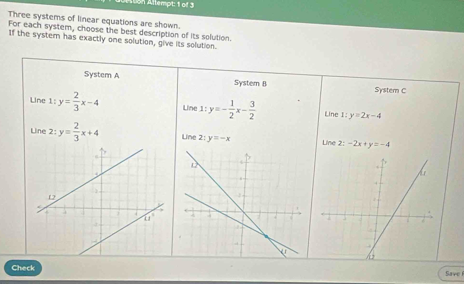 dstion Attempt: 1 of 3 
Three systems of linear equations are shown. 
For each system, choose the best description of its solution. 
If the system has exactly one solution, give its solution. 
System A System B System C 
Line 1: y= 2/3 x-4 Line 1: y=- 1/2 x- 3/2  Line 1: y=2x-4
Line 2: y= 2/3 x+4 Line 2:y=-x Line 2: -2x+y=-4
Check 
Save