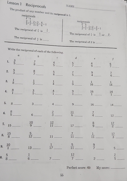 Lesson 1 Reciprocals NAME
_
The product of any number and its reciprocal is 1
reciprocals
 2/3 *  3/2 = (2* 3)/3* 2 = 6/6 -1 reciprocals
 1/2 *  2/1 - (1* 2)/2* 1 - 2/2 -1
The reciprocal of  1/3  is _  3/2  The reciprocal of  1/2  is _  2/1  or_ 2.
The reciprocal of  3/1  is_ The reciprocal of 2 is
_
Write the reciprocal of each of the following.
a b
c d e f
1.  3/5  _  7/8  _  4/5  _  5/7  _  4/9  _  6/7 
_
2.  5/3  _  8/7  _  5/4  _  7/5  _  9/4  _  7/6  _
3.  1/8  _  1/3  _  1/4  _  1/9  _  1/16  _  1/14 
_
4.  8/1  _  3/1  _  4/1  _  9/1  _  16/1  _  14/1  _
5. 8_ 3 _4_ 9_ 16 _14_
6.  8/5  _ 6_  2/3  _  11/6  _  7/4  _12_
7. 15_
 10/9  _  12/11  _ 17 _  8/9  _  17/2  _
8.  15/8  _  5/12  _ 11 _  7/11  _  1/11  _  17/3  _
9.  10/1  _ 13 _  1/17  _  5/11  _  9/7  _ 5_
0.  5/8  _  1/6  _ 7 _  12/7  _ 2 _  2/5  _
Perfect score: 60 My score:_
55