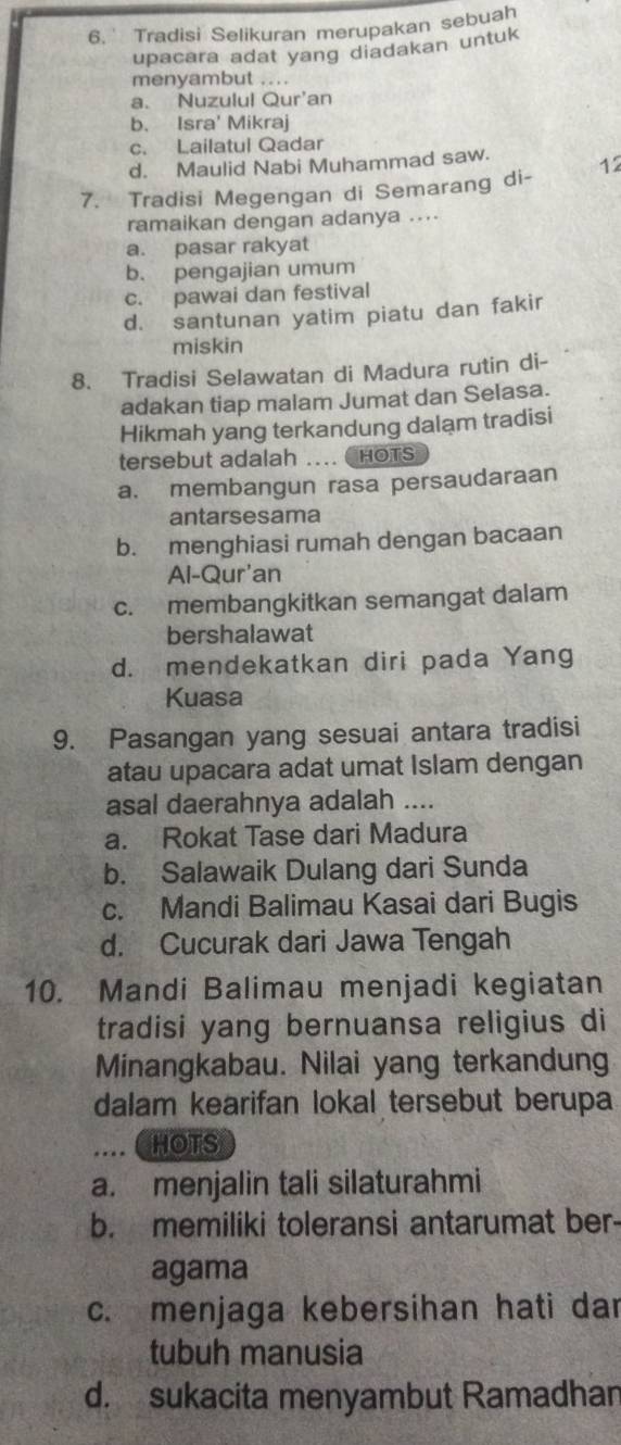 6.' Tradisi Selikuran merupakan sebuah
upacara adat yang diadakan untuk
menyambut ....
a. Nuzulul Qur'an
b. Isra' Mikraj
c. Lailatul Qadar
d. Maulid Nabi Muhammad saw. 12
7. Tradisi Megengan di Semarang di-
ramaikan dengan adanya ....
a. pasar rakyat
b. pengajian umum
c. pawai dan festival
d. santunan yatim piatu dan fakir
miskin
8. Tradisi Selawatan di Madura rutin di-
adakan tiap malam Jumat dan Selasa.
Hikmah yang terkandung dalam tradisi
tersebut adalah … HOTS
a. membangun rasa persaudaraan
antarsesama
b. menghiasi rumah dengan bacaan
Al-Qur'an
c. membangkitkan semangat dalam
bershalawat
d. mendekatkan diri pada Yang
Kuasa
9. Pasangan yang sesuai antara tradisi
atau upacara adat umat Islam dengan
asal daerahnya adalah ....
a. Rokat Tase dari Madura
b. Salawaik Dulang dari Sunda
c. Mandi Balimau Kasai dari Bugis
d. Cucurak dari Jawa Tengah
10. Mandi Balimau menjadi kegiatan
tradisi yang bernuansa religius di
Minangkabau. Nilai yang terkandung
dalam kearifan lokal tersebut berupa
…. ( HOTS
a. menjalin tali silaturahmi
b. memiliki toleransi antarumat ber
agama
c. menjaga kebersihan hati dar
tubuh manusia
d. sukacita menyambut Ramadhan