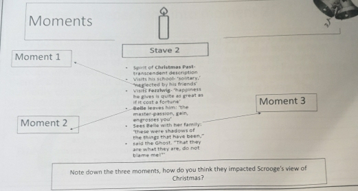 Moments 
Moment 1 Stave 2 
, Spirit of Christmas Past- transcendent description 
Visits his school- 'solitary.' 
Visitš Fezzłwig- 'happiness 'neglected by his friends' 
if it cost a fortune' he gives is quite as great as 
Moment 3 
master-passion, gain, Belle leaves him: "t 
Moment 2 Sees Belle with her family engrosses you' 
"these were shadows of 
the things that have been." said the Ghost. "That they 
blame me!" are what they are, do not 
Note down the three moments, how do you think they impacted Scrooge's view of 
Christmas?