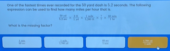 One of the fastest times ever recorded for the 50 yard dash is 5.2 seconds. The following
expression can be used to find how many miles per hour that is.
 50yd/5.2sec  *  3ft/1yd *  1mile/5,280ft *  7/7 *  60min/1hr 
What is the missing factor?
 1min/80se 
 1mile/1,700yd 
 60m/1min 

overline overline C