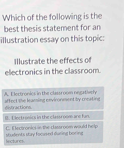 Which of the following is the
best thesis statement for an
illustration essay on this topic:
Illustrate the effects of
electronics in the classroom.
A. Electronics in the classroom negatively
affect the learning environment by creating
distractions.
B. Electronics in the classroom are fun.
C. Electronics in the classroom would help
students stay focused during boring
lectures.