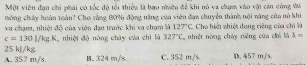 Một viên đạn chỉ phải có tốc độ tối thiểu là bao nhiêu để khi nó va chạm vào vật cản cứng thi
nóng chây hoàn toàn? Cho rằng 80% động năng của viên đạn chuyển thành nội năng của nó khi
va chạm, nhiệt độ của viên đạn trước khi va chạm là 127°C L. Cho biết nhiệt dung riêng của chỉ là
c=130J/kg. | 1, nhiệt độ nóng chảy của chì là 327°C , nhiệt nóng chảy riêng của chỉ là lambda =
25 kJ/kg.
A. 357 m/s. B. 324 m/s. C. 352 m/s. D. 457 m/s.