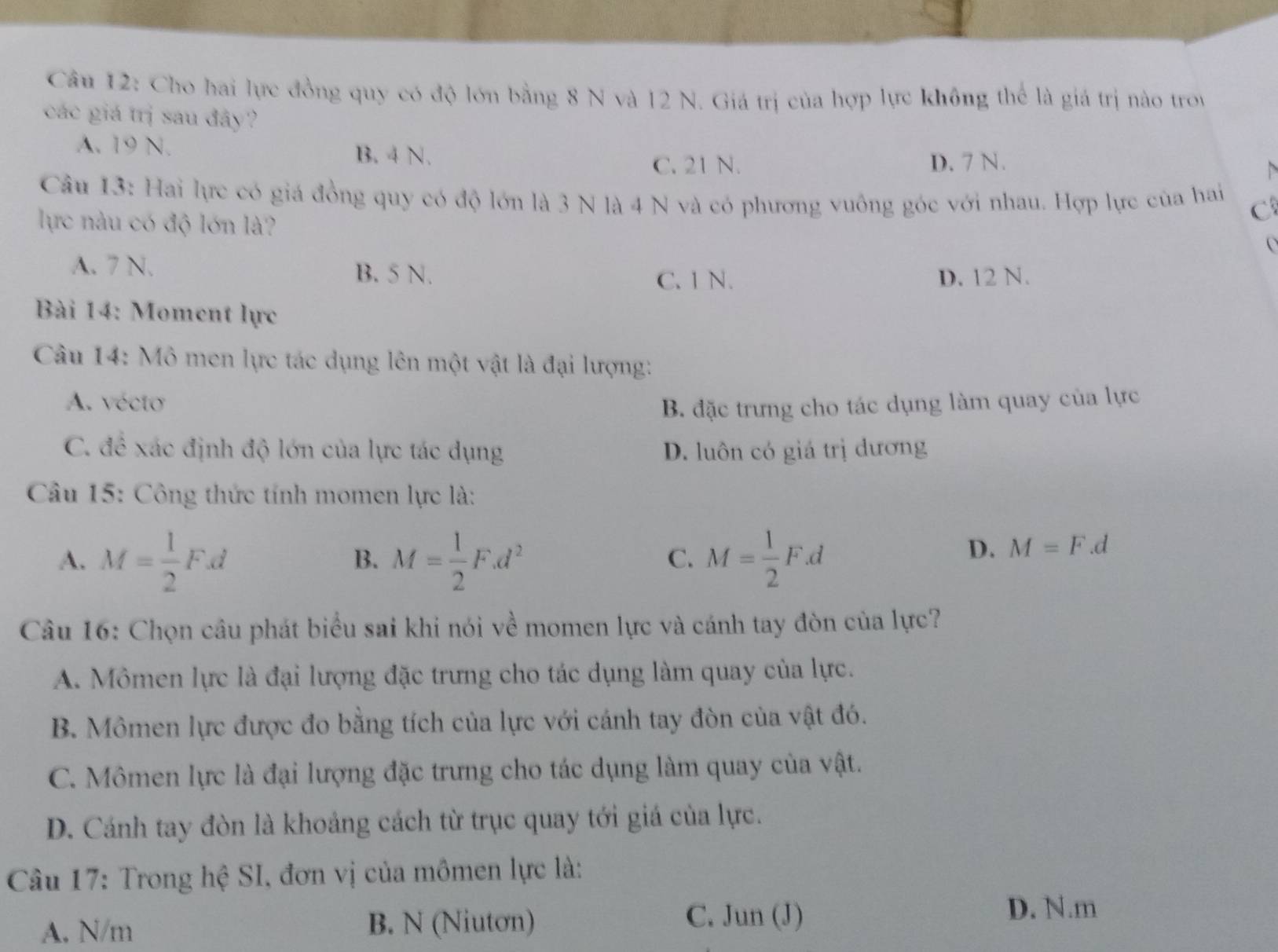 Cho hai lực đồng quy có độ lớn bằng 8 N và 12 N. Giá trị của hợp lực không thể là giá trị nào troy
các giá trị sau đây?
A. 19 N. B. 4 N.
C. 21 N. D. 7 N.
Câu 13: Hai lực có giá đồng quy có độ lớn là 3 N là 4 N và có phương vuông góc với nhau. Hợp lực của hai C
lực nàu có độ lớn là?
O
A. 7 N. B. 5 N.
C. 1 N. D. 12 N.
Bài 14: Moment lực
Câu 14: Mô men lực tác dụng lên một vật là đại lượng:
A. vécto
B. đặc trưng cho tác dụng làm quay của lực
C. đề xác định độ lớn của lực tác dụng D. luôn có giá trị dương
Câu 15: Công thức tính momen lực là:
A. M= 1/2 F.d M= 1/2 F.d^2 M= 1/2 F.d
B.
C.
D. M=F.d
Câu 16: Chọn câu phát biểu sai khi nói về momen lực và cánh tay đòn của lực?
A. Mômen lực là đại lượng đặc trưng cho tác dụng làm quay của lực.
B. Mômen lực được đo bằng tích của lực với cánh tay đòn của vật đó.
C. Mômen lực là đại lượng đặc trưng cho tác dụng làm quay của vật.
D. Cánh tay đòn là khoảng cách từ trục quay tới giá của lực.
Câu 17: Trong hệ SI, đơn vị của mômen lực là:
A. N/m B. N (Niutơn)
C. Jun (J)
D. N. m