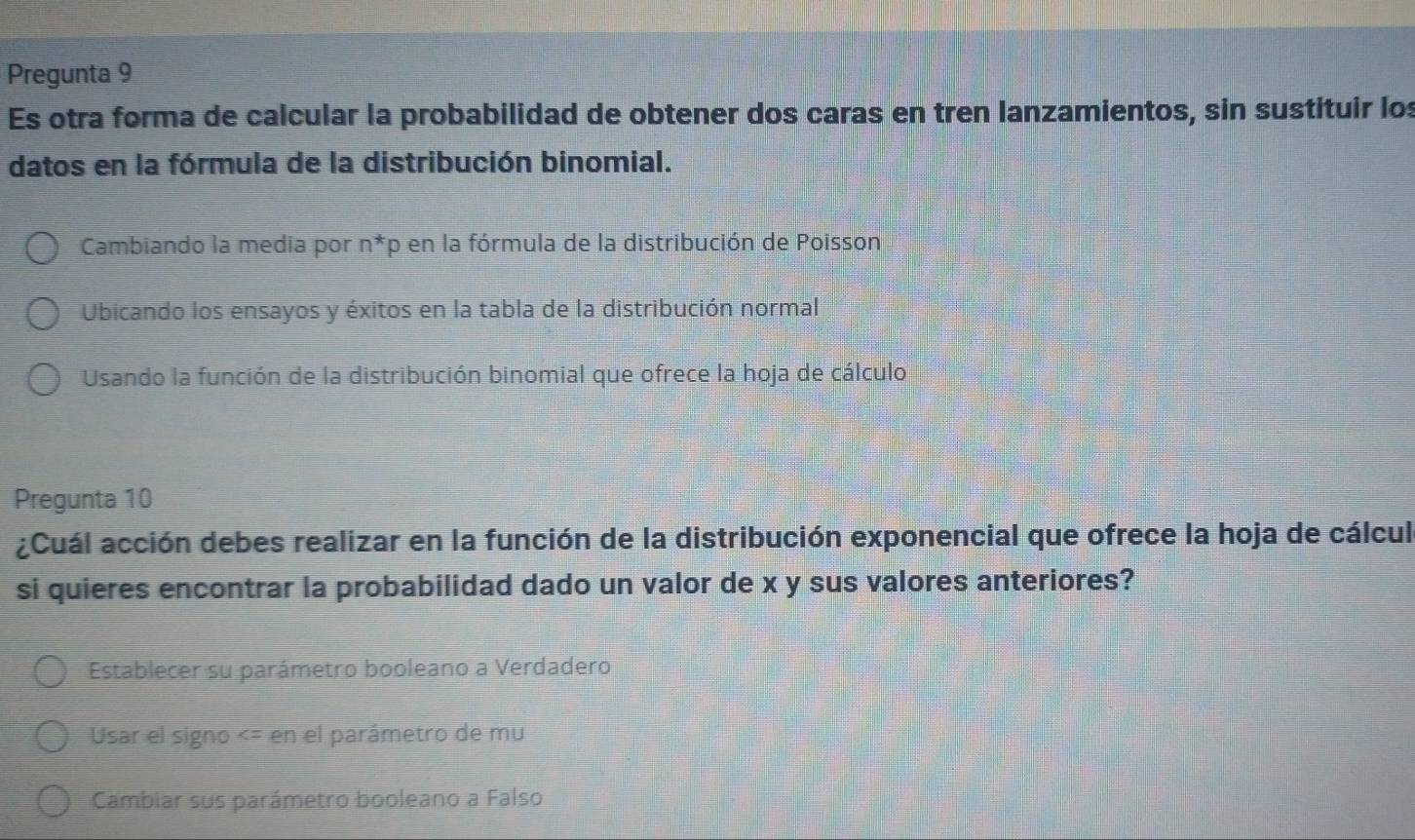 Pregunta 9
Es otra forma de calcular la probabilidad de obtener dos caras en tren lanzamientos, sin sustituir los
datos en la fórmula de la distribución binomial.
Cambiando la media por n^*p en la fórmula de la distribución de Poisson
Ubicando los ensayos y éxitos en la tabla de la distribución normal
Usando la función de la distribución binomial que ofrece la hoja de cálculo
Pregunta 10
¿Cuál acción debes realizar en la función de la distribución exponencial que ofrece la hoja de cálcul
si quieres encontrar la probabilidad dado un valor de x y sus valores anteriores?
Establecer su parámetro booleano a Verdadero
Usar el signo
Cambiar sus parámetro booleano a Falso