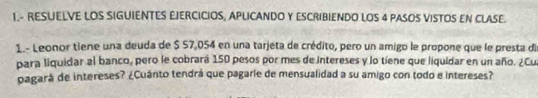 1.- RESUELVE LOS SIGUIENTES EJERCICIOS, APLICANDO Y ESCRIBIENDO LOS 4 PASOS VISTOS EN CLASE. 
1. - Leonor tiene una deuda de $ 57,054 en una tarjeta de crédito, pero un amigo le propone que le presta die 
para liquidar al banco, pero le cobrará 150 pesos por mes de intereses y lo tiene que liquidar en un año. ¿Cu 
pagará de intereses? ¿Cuánto tendrá que pagaríe de mensualidad a su amigo con todo e intereses?