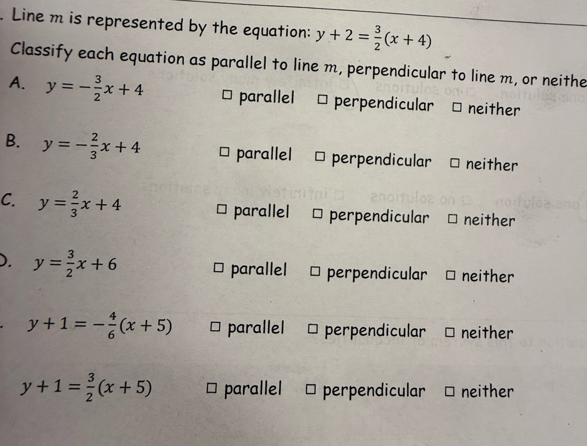 Line m is represented by the equation: y+2= 3/2 (x+4)
Classify each equation as parallel to line m, perpendicular to line m, or neithe
A. y=- 3/2 x+4 neither
parallel perpendicular
B. y=- 2/3 x+4
parallel perpendicular neither
C. y= 2/3 x+4 parallel perpendicular neither
). y= 3/2 x+6 neither
parallel perpendicular
y+1=- 4/6 (x+5) * parallel perpendicular neither
y+1= 3/2 (x+5) * parallel perpendicular neither