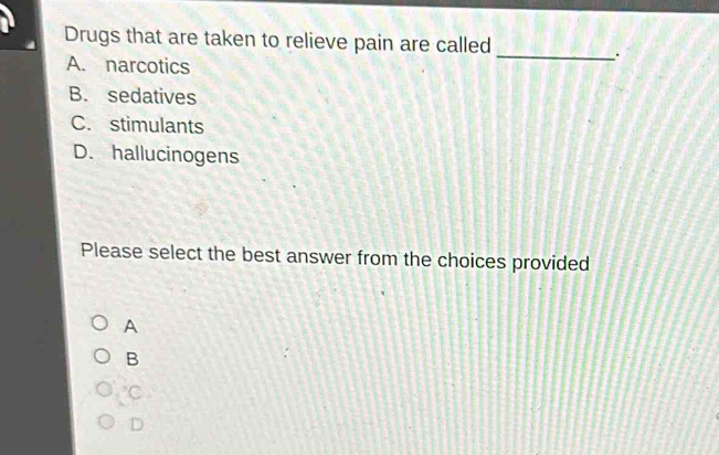 Drugs that are taken to relieve pain are called
_.
A. narcotics
B. sedatives
C. stimulants
D. hallucinogens
Please select the best answer from the choices provided
A
B
C
D