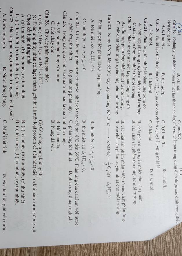 A. kJ. B. kJ/mol. C. mol/kJ; D. J.
Câu 19. Enthalpy tạo thành chuẩn (nhiệt tạo thành chuẩn) đổi với chất tan trong dung dịch được xác định trong điều
kiện nồng độ là
A. 0,1 mol/L. B. 0,5 mol/L. C. 0,01 mol/L. D. l mol/L.
Câu 20. Nhiệt tạo thành chuẩn (△ _fH_(298)^0 0 của các đơn chất ở dạng bền vững nhất là
A. 3 kJ/mol. B. l kJ/mol. C. 2 kJ/mol. D. 0 kJ/mol.
Câu 21. Phản ứng tỏa nhiệt là phản ứng trong đó
A. hỗn hợp phản ứng truyền nhiệt cho môi trường. B. chất phản ứng truyền nhiệt cho sản phẩm.
C. chất phản ứng thu nhiệt từ môi trường. D. các chất sản phẩm thu nhiệt từ môi trường.
Câu 22. Phản ứng thu nhiệt là phản ứng trong đó
A. hỗn hợp phản ứng nhận nhiệt từ môi trường. B. các chất sản phẩm nhận nhiệt từ các chất phản ứng.
C. các chất phản ứng truyền nhiệt cho môi trường. D. các chất sản phầm truyền nhiệt cho môi trường.
Câu 23. Nung KNO_3 lên 550°C xãy ra phản ứng: KNO_3(s)to KNO_2(s)+ 1/2 O_2(g) △ _rH_(298)° ?
Phản ứng nhiệt phân KNO_3 là phản ứng
A. toả nhiệt, có △ _rH_(298)^o<0. B. thu nhiệt, có △ _rH_(298)^o>0.
C. toả nhiệt, có △ _rH_(298)^o>0. D. thu nhiệt, có △ _rH_(298)^(sigma)<0.
Câu 24. Khi calcium phản ứng với nước, nhiệt độ thay đổi từ 18°C đến 39°C. Phản ứng của calcium với nước
A. phản ứng thu nhiệt. B. phản ứng phân hủy. C. phản ứng tỏa nhiệt. D. phản ứng thuận nghịch.
Câu 25. Trong các quá trình sao quá trình nào là quá trình thu nhiệt:
A. Vôi sống tác dụng với nước B. Đốt than đá.
C. Đốt cháy cồn. D. Nung đá vôi.
Câu 26. Cho các phản ứng sau đây:
(a) Nung NH₄Cl tạo ra HCl và NH_3. (b) Cồn cháy trong không khí.
(c) Phản ứng thủy phân collagen thành gelatin (là một loại protein dễ tiêu hóa) diễn ra khi hầm xương động vật.
Chọn kết luận đúng nhất.
A. (a) thu nhiệt, (b) tỏa nhiệt, (c) thu nhiệt.  B. (a) tỏa nhiệt, (b) thu nhiệt, (c) thu nhiệt.
C. (a) thu nhiệt, (b) tỏa nhiệt, (c) tỏa nhiệt. D. (a) tỏa nhiệt, (b) tỏa nhiệt, (c) thu nhiệt.
Câu 27. Đâu là phản ứng thu nhiệt trong các ví dụ sau?
A. Nước ngưng tụ. B. Nước đóng băng. C. Muối kết tinh D. Hòa tan bột giặt vào nước.