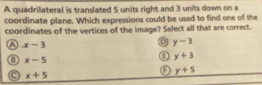 A quadrilateral is translated 5 units right and 3 units down on a
coordinate plane. Which expressions could be used to find one of the
coordinates of the vertices of the image? Select all that are correct.
A.x-3
y-3
x-5
y+3
a x+5
A y+5