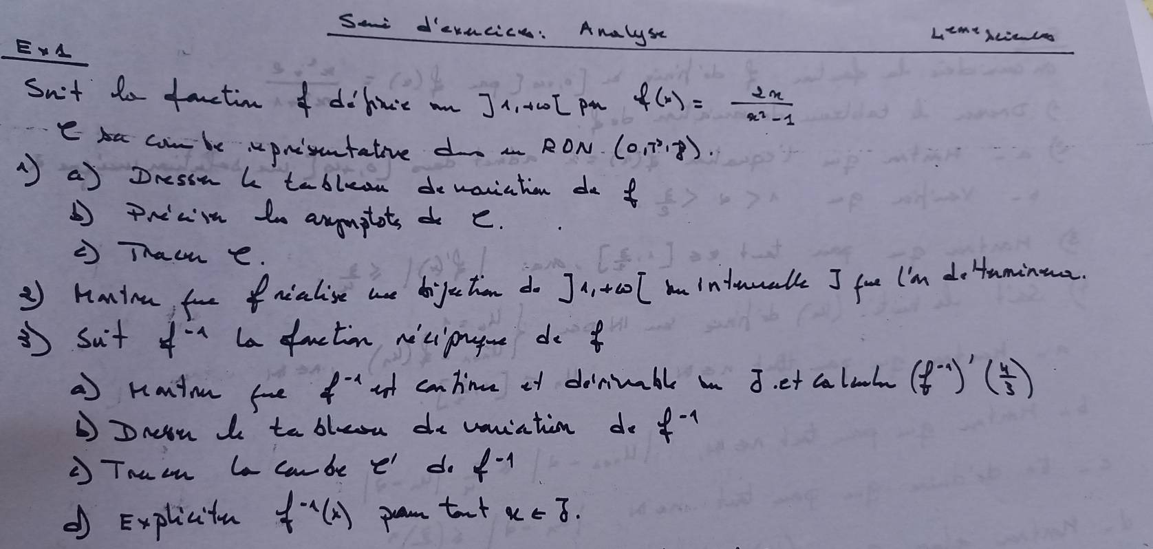 Sa devacice: Analyse Licant 
EA 
Sn't to fenctin o doln'e an J 1, I pa f(x)= 2x/x^2-1 
e s combe "prisutative do RON. (0,7^3,8). 
a) Dressn b tablean demariation do f 
prian to anyonptots o e. 
Thac e. 
② Hanina fornialise ae doijectien do Ja, tco l nindmmalk I fue I'im do taminoa. 
3sut f^(-1) La faction ne'ciprgoe do 
a Kantm foe f^(-1) at cantime of doniible in 3. et caluhn (f^(-1))'( 4/3 )
DDnn Io to bleou de voniatin do f^(-1)
' Tnuan le carbe e do f^(-1)
d Explicitu f^(-1)(x) pam taxt x∈ J.