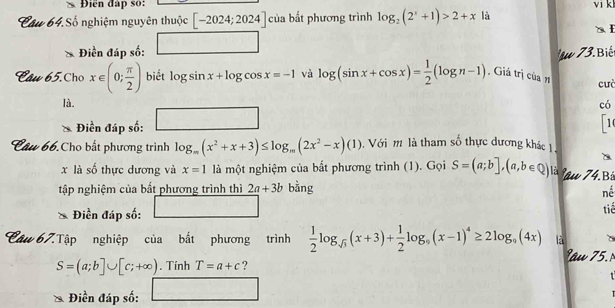 Điền đáp số: vi k 
Câu 64.Số nghiệm nguyên thuộc [-2024;2024] của bất phương trình log _2(2^x+1)>2+x là 
Điền đáp số: u 3 Bi 
Câu 65.Cho x∈ (0; π /2 ) biết log sin x+log cos x=-1 và log (sin x+cos x)= 1/2 (log n-1). Giá trị của n cuò 
là. có 
Điền đáp số: □ 
1 
Câu 66.Cho bất phương trình log _m(x^2+x+3)≤ log _m(2x^2-x)(1). Với m là tham số thực dương khác 1 
x là số thực dương và x=1 là một nghiệm của bất phương trình (1). Gọi S=(a;b],(a,b∈ Q) là lâu 74.Bá 
tập nghiệm của bất phương trình thì 2a+3b bằng nế 
Điền đáp số: □ tiế 
Câu 67.Tập nghiệp của bất phương trình  1/2 log _sqrt(3)(x+3)+ 1/2 log _9(x-1)^4≥ 2log _9(4x) là âu 5
S=(a;b]∪ [c;+∈fty ). Tính T=a+c ? 

Điền đáp số: □