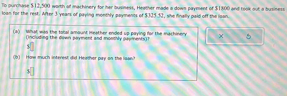 To purchase $12,500 worth of machinery for her business, Heather made a down payment of $1800 and took out a business 
loan for the rest. After 3 years of paying monthly payments of $325.52, she finally paid off the loan. 
(a) What was the total amount Heather ended up paying for the machinery × 
(including the down payment and monthly payments)? 
S 
(b) How much interest did Heather pay on the loan?
$