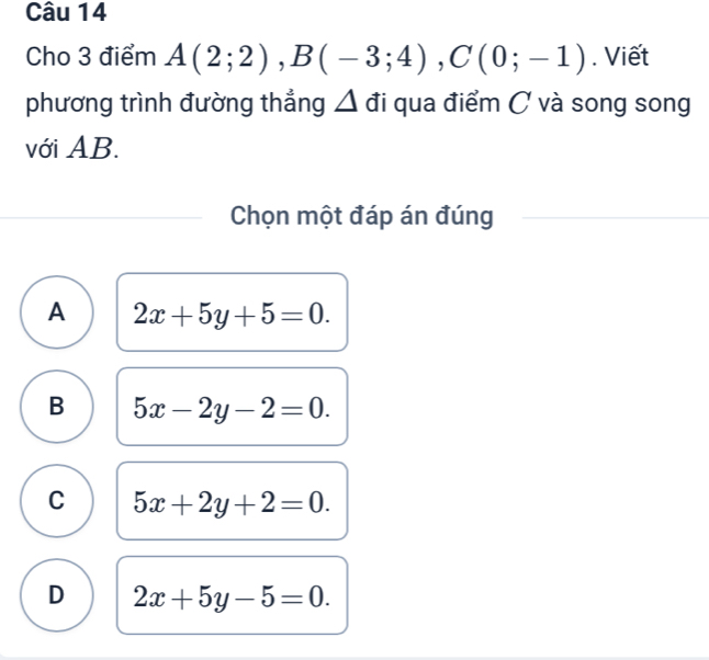 Cho 3 điểm A(2;2), B(-3;4), C(0;-1). Viết
phương trình đường thẳng Δ đi qua điểm C và song song
với AB.
Chọn một đáp án đúng
A 2x+5y+5=0.
B 5x-2y-2=0.
C 5x+2y+2=0.
D 2x+5y-5=0.