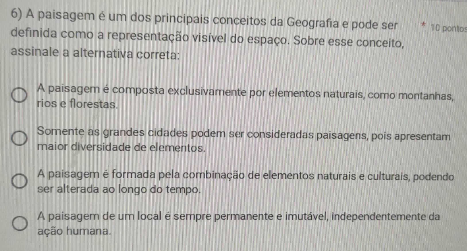 A paisagem é um dos principais conceitos da Geografia e pode ser 10 pontos
definida como a representação visível do espaço. Sobre esse conceito,
assinale a alternativa correta:
A paisagem é composta exclusivamente por elementos naturais, como montanhas,
rios e florestas.
Somente as grandes cidades podem ser consideradas paisagens, pois apresentam
maior diversidade de elementos.
A paisagem é formada pela combinação de elementos naturais e culturais, podendo
ser alterada ao longo do tempo.
A paisagem de um local é sempre permanente e imutável, independentemente da
ação humana.