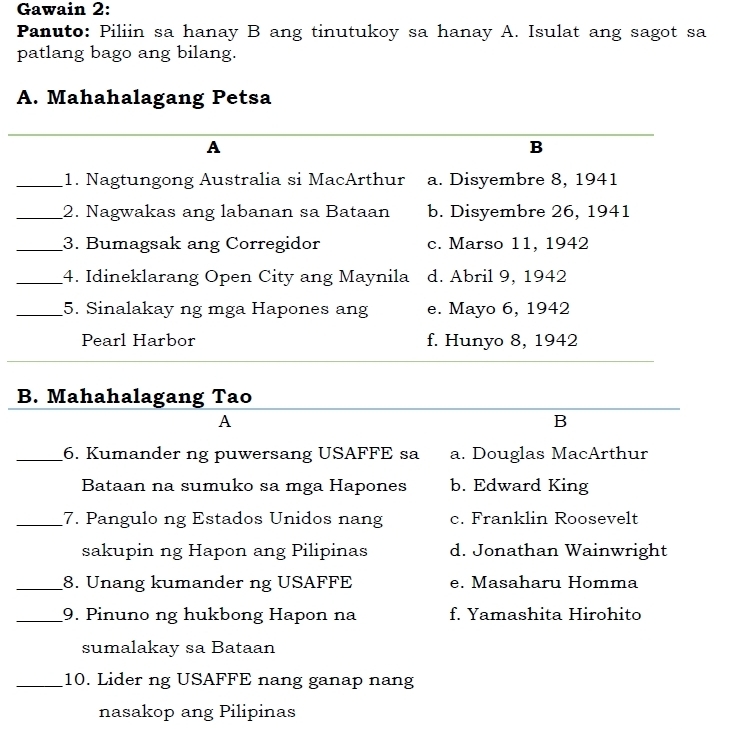 Gawain 2:
Panuto: Piliin sa hanay B ang tinutukoy sa hanay A. Isulat ang sagot sa
patlang bago ang bilang.
A. Mahahalagang Petsa
A
B
_1. Nagtungong Australia si MacArthur a. Disyembre 8, 1941
_2. Nagwakas ang labanan sa Bataan b. Disyembre 26, 1941
_3. Bumagsak ang Corregidor c. Marso 11, 1942
_4. Idineklarang Open City ang Maynila d. Abril 9, 1942
_5. Sinalakay ng mga Hapones ang e. Mayo 6, 1942
Pearl Harbor f. Hunyo 8, 1942
B. Mahahalagang Tao
A
B
_6. Kumander ng puwersang USAFFE sa a. Douglas MacArthur
Bataan na sumuko sa mga Hapones b. Edward King
_7. Pangulo ng Estados Unidos nang c. Franklin Roosevelt
sakupin ng Hapon ang Pilipinas d. Jonathan Wainwright
_8. Unang kumander ng USAFFE e. Masaharu Homma
_9. Pinuno ng hukbong Hapon na f. Yamashita Hirohito
sumalakay sa Bataan
_10. Lider ng USAFFE nang ganap nang
nasakop ang Pilipinas