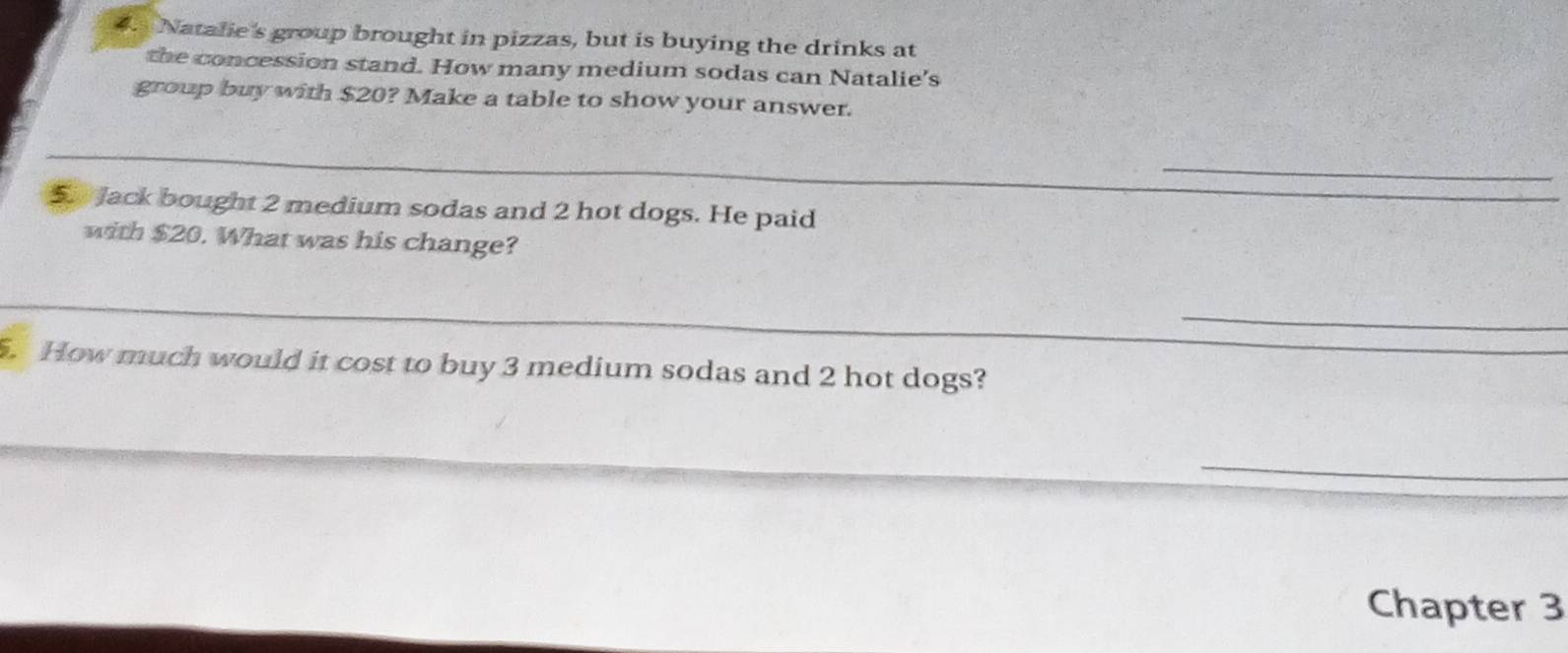 Natalie's group brought in pizzas, but is buying the drinks at 
the concession stand. How many medium sodas can Natalie's 
group buy with $20? Make a table to show your answer. 
_ 
_ 
5 Jack bought 2 medium sodas and 2 hot dogs. He paid 
with $20. What was his change? 
_ 
_ 
. How much would it cost to buy 3 medium sodas and 2 hot dogs? 
_ 
Chapter 3