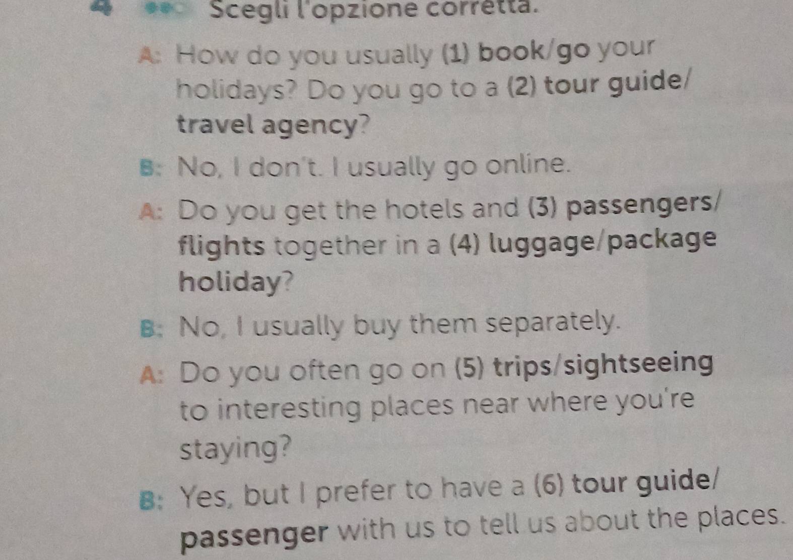 Scegli l'opzione corretta.
A: How do you usually (1) book/go your
holidays? Do you go to a (2) tour guide/
travel agency?
B: No, I don't. I usually go online.
A: Do you get the hotels and (3) passengers/
flights together in a (4) luggage/package
holiday?
B: No, I usually buy them separately.
A: Do you often go on (5) trips/sightseeing
to interesting places near where you're
staying?
B: Yes, but I prefer to have a (6) tour guide/
passenger with us to tell us about the places.