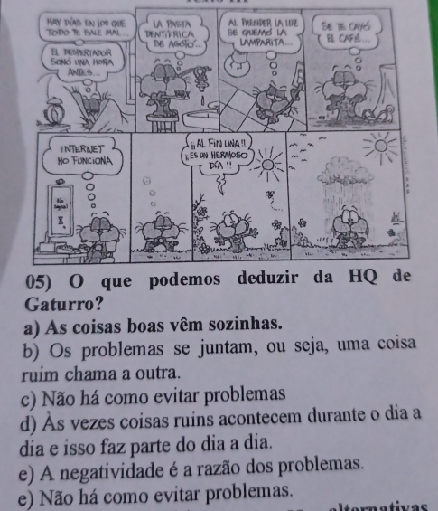 Gaturro?
a) As coisas boas vêm sozinhas.
b) Os problemas se juntam, ou seja, uma coisa
ruim chama a outra.
c) Não há como evitar problemas
d) Às vezes coisas ruins acontecem durante o dia a
dia e isso faz parte do dia a dia.
e) A negatividade é a razão dos problemas.
e) Não há como evitar problemas.