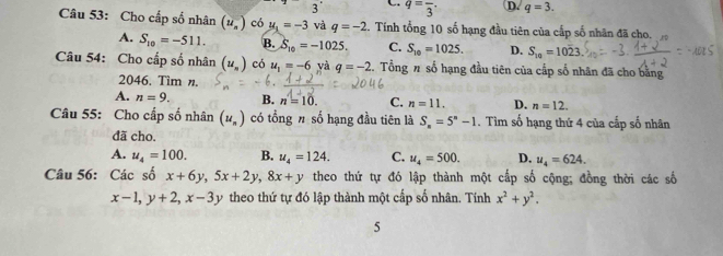 3 C. q=frac 3· D. q=3. 
Câu 53: Cho cấp số nhân (u_n^(-) có u_1)=-3 và q=-2 2. Tính tổng 10 số hạng đầu tiên của cấp số nhân đã cho.
A. S_10=-511. B. S_10=-1025. C. S_10=1025. D. S_10=1023
Câu 54: Cho cấp số nhân (u_n) có u_1=-6 và q=-2 Tổng # số hạng đầu tiên của cấp số nhân đã cho bằng
2046. Tim n.
A. n=9. B. n=10. C. n=11. D. n=12. 
Câu 55: Cho cấp số nhân (u_n) có tổng # số hạng đầu tiên là S_n=5^n-1. Tìm số hạng thứ 4 của cấp số nhân
đã cho.
A. u_4=100. B. u_4=124. C. u_4=500. D. u_4=624. 
Câu 56: Các số x+6y, 5x+2y, 8x+y theo thứ tự đó lập thành một cấp số cộng; đồng thời các số
x-1, y+2, x-3y theo thứ tự đó lập thành một cấp số nhân. Tính x^2+y^2. 
5