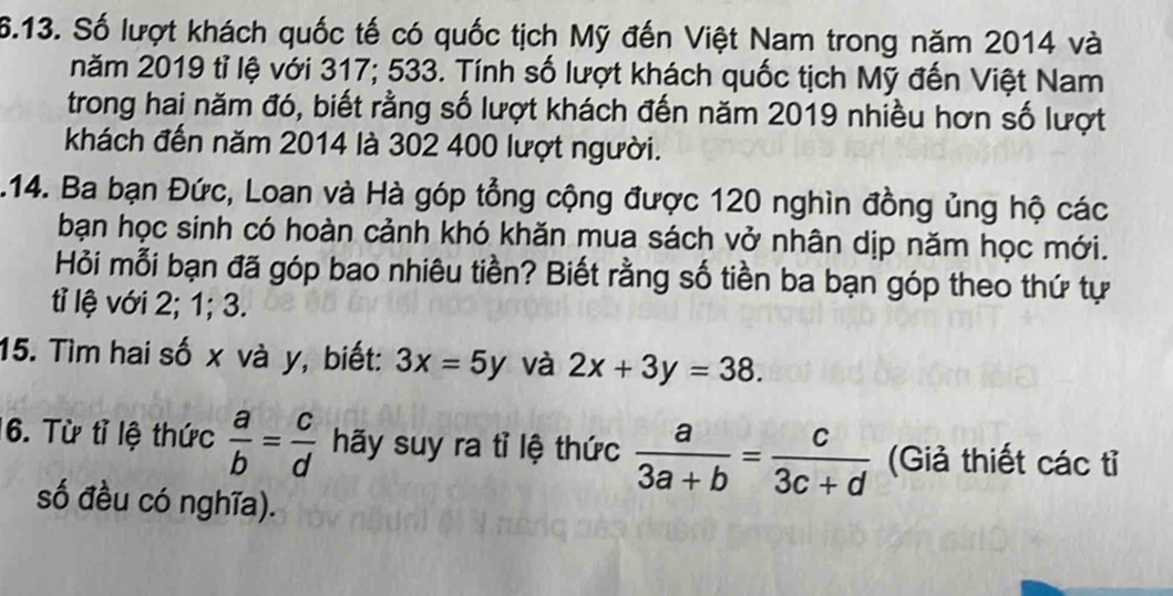 Số lượt khách quốc tế có quốc tịch Mỹ đến Việt Nam trong năm 2014 và 
năm 2019 tỉ lệ với 317; 533. Tính số lượt khách quốc tịch Mỹ đến Việt Nam 
trong hai năm đó, biết rằng số lượt khách đến năm 2019 nhiều hơn số lượt 
khách đến năm 2014 là 302 400 lượt người. 
.14. Ba bạn Đức, Loan và Hà góp tổng cộng được 120 nghìn đồng ủng hộ các 
bạn học sinh có hoàn cảnh khó khăn mua sách vở nhân dịp năm học mới. 
Hỏi mỗi bạn đã góp bao nhiêu tiền? Biết rằng số tiền ba bạn góp theo thứ tự 
tỉ lệ với 2; 1; 3. 
15. Tìm hai số x và y, biết: 3x=5y và 2x+3y=38. 
6. Từ tỉ lệ thức  a/b = c/d  hãy suy ra tỉ lệ thức  a/3a+b = c/3c+d  (Giả thiết các tỉ 
số đều có nghĩa).