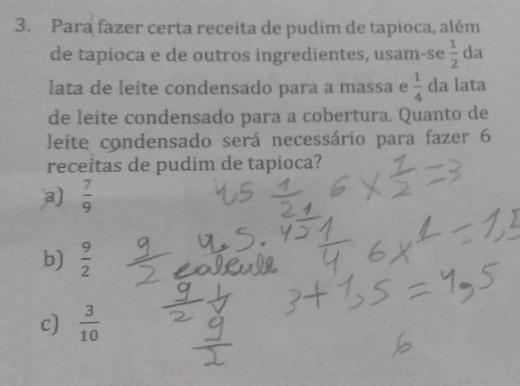 Para fazer certa receita de pudim de tapioca, além
de tapioca e de outros ingredientes, usam-se  1/2  da
lata de leite condensado para a massa e  1/4  da lata
de leite condensado para a cobertura. Quanto de
leite condensado será necessário para fazer 6
receitas de pudim de tapioca?
a)  7/9 
b)  9/2 
c)  3/10 