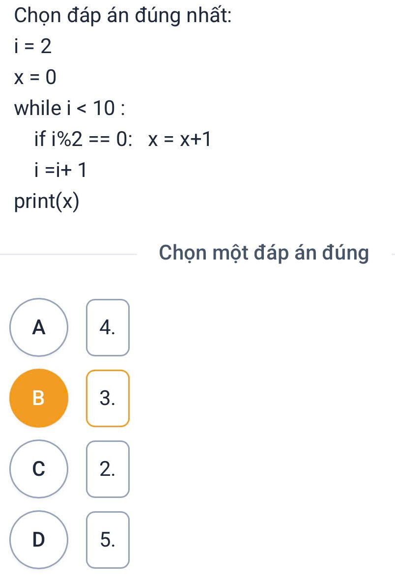 Chọn đáp án đúng nhất:
i=2
x=0
while i<10</tex> :
if i% 2==0:x=x+1
i=i+1
print(x)
Chọn một đáp án đúng
A 4.
B 3.
C 2.
D 5.