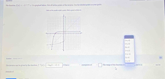 Queation
The function f(x)=-3^(-x-5)+1 is graphed below. Plot all lattice points of the inverse. Use the labeled points as your guide.
Click on the graph to plot a point. Clack a poist to dielets it.
(-∈fty ,∈fty )
(-∈fty ,0)
(0,∈fty )
(-∈fty ,1)
(-∈fty ,-1)
Azarwer Sog s == o s
(1,∈fty )
(-1,∈fty )
The inverse can be given by the function f^(-1)(x)=|-log _3(1-x)-3. It has a asymptote of □ The range of the function is and it is on its
domain of